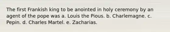 The first Frankish king to be anointed in holy ceremony by an agent of the pope was a. Louis the Pious. b. Charlemagne. c. Pepin. d. Charles Martel. e. Zacharias.