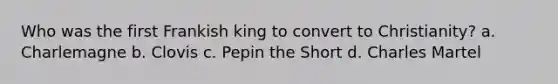 Who was the first Frankish king to convert to Christianity? a. Charlemagne b. Clovis c. Pepin the Short d. Charles Martel