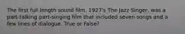 The first full length sound film, 1927's The Jazz Singer, was a part-talking part-singing film that included seven songs and a few lines of dialogue. True or False?