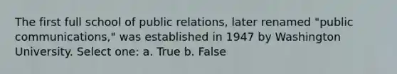 The first full school of public relations, later renamed "public communications," was established in 1947 by Washington University. Select one: a. True b. False