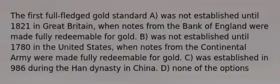 The first full-fledged gold standard A) was not established until 1821 in Great Britain, when notes from the Bank of England were made fully redeemable for gold. B) was not established until 1780 in the United States, when notes from the Continental Army were made fully redeemable for gold. C) was established in 986 during the Han dynasty in China. D) none of the options