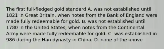 The first full-fledged gold standard A. was not established until 1821 in Great Britain, when notes from the Bank of England were made fully redeemable for gold. B. was not established until 1780 in the United States, when notes from the Continental Army were made fully redeemable for gold. C. was established in 986 during the Han dynasty in China. D. none of the above