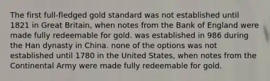 The first full-fledged gold standard was not established until 1821 in Great Britain, when notes from the Bank of England were made fully redeemable for gold. was established in 986 during the Han dynasty in China. none of the options was not established until 1780 in the United States, when notes from the Continental Army were made fully redeemable for gold.