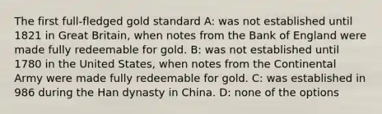 The first full-fledged gold standard A: was not established until 1821 in Great Britain, when notes from the Bank of England were made fully redeemable for gold. B: was not established until 1780 in the United States, when notes from the Continental Army were made fully redeemable for gold. C: was established in 986 during the Han dynasty in China. D: none of the options