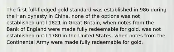 The first full-fledged gold standard was established in 986 during the Han dynasty in China. none of the options was not established until 1821 in Great Britain, when notes from the Bank of England were made fully redeemable for gold. was not established until 1780 in the United States, when notes from the Continental Army were made fully redeemable for gold.