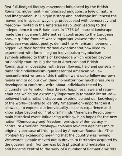 first full-fledged literary movement influenced by the British Romantic movement -- emphasised emotions, a love of nature and imagination US' unique history and landscape influenced the movement in special ways e.g. preoccupied with democracy and freedom-- rooted in the American Revolution leading to the independence from Britain back in 1776 US' natural landscape made the movement different as it contrasted to the European one-- e.g. "the frontier" was v important values: *the novel- European was about poetry, defined the American movement -- bigger like their frontier *formal experimentation-- liked to experiment with form -- big on individualsm *symbolism- symbols alluded to truths or knowledge which existed beyond rationalitiy *nature- big theme in American and British Romanticism-- obsession with trees, flowers, field and sunsets = romantic *individualism- quintessential American value-- nonconformist writers of this tradition want us to follow our own minds and to do our own thing no matter how much pressure is developed to conform-- write about individuals tested by circumstance *emotion- heartbreak, happiness, awe and rage= emotions which are extremely important in romantic literature -- believed that emotions shape our experience and our knowledge of the world-- central to identity *imagination- important as it allows us to express our individuality - access experience and knowledge beyond our "rational" minds *American Revolution-- main historical event influencing writing-- high hopes for the new nation *Democracy and Freedom- principle of democracy = central to American ideology-- colonies revolted against Empire originally because of this-- prized by American Romantics *The Frontier- US expanding meaning that the country was moving Westwards, people moved out in droves to territories acquired by the government - frontier was both physical and metaphorical and became central to the work of a number of Romantic writers