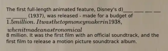 The first full-length animated feature, Disney's d)____ ____ ___ ___ __ ______ (1937), was released - made for a budget of 1.5 million. It was the top moneymaker in 1938, when it made an astronomical8 million. It was the first film with an official soundtrack, and the first film to release a motion picture soundtrack album.