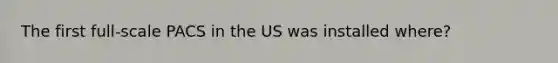 The first full-scale PACS in the US was installed where?