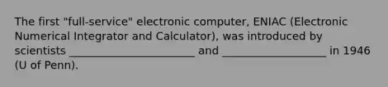 The first "full-service" electronic computer, ENIAC (Electronic Numerical Integrator and Calculator), was introduced by scientists _______________________ and ___________________ in 1946 (U of Penn).