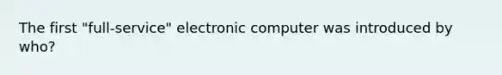 The first "full-service" electronic computer was introduced by who?