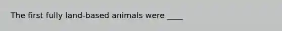 The first fully land-based animals were ____