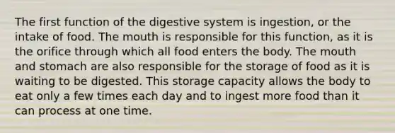 The first function of the digestive system is ingestion, or the intake of food. The mouth is responsible for this function, as it is the orifice through which all food enters the body. The mouth and stomach are also responsible for the storage of food as it is waiting to be digested. This storage capacity allows the body to eat only a few times each day and to ingest more food than it can process at one time.