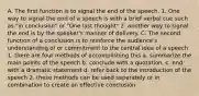 A. The first function is to signal the end of the speech. 1. One way to signal the end of a speech is with a brief verbal cue such as "in conclusion" or "One last thought" 2. another way to signal the end is by the speaker's manner of delivery. C. The second function of a conclusion is to reinforce the audience's understanding of or commitment to the central idea of a speech 1. there are four methods of accomplishing this a. summarize the main points of the speech b. conclude with a quotation. c. end with a dramatic statement d. refer back to the introduction of the speech 2. these methods can be used seperately or in combination to create an effective conclusion