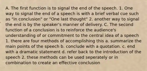 A. The first function is to signal the end of the speech. 1. One way to signal the end of a speech is with a brief verbal cue such as "in conclusion" or "One last thought" 2. another way to signal the end is by the speaker's manner of delivery. C. The second function of a conclusion is to reinforce the audience's understanding of or commitment to the central idea of a speech 1. there are four methods of accomplishing this a. summarize the main points of the speech b. conclude with a quotation. c. end with a dramatic statement d. refer back to the introduction of the speech 2. these methods can be used seperately or in combination to create an effective conclusion