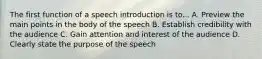 The first function of a speech introduction is to... A. Preview the main points in the body of the speech B. Establish credibility with the audience C. Gain attention and interest of the audience D. Clearly state the purpose of the speech