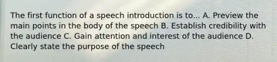 The first function of a speech introduction is to... A. Preview the main points in the body of the speech B. Establish credibility with the audience C. Gain attention and interest of the audience D. Clearly state the purpose of the speech