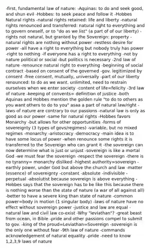 -first, fundamental law of nature: -Aquinas: to do and seek good, and shun evil -Hobbes: to seek peace and follow it -Hobbes Natural rights -natural rights retained: life and liberty -natural rights renounced and transferred: natural right to everything and to govern oneself, or to "do as we list" (a part of of our liberty) -rights not natural, but granted by the Sovereign: property -natural rights are nothing without power -restless desire for power -all have a right to everything but nobody truly has power -right to nothing -if everyone has a right to everything -not by nature political or social -but politics is necessary -2nd law of nature -renounce natural right to everything -beginning of social contract -based on consent of the governed -gov. legitimized by consent -free consent, mutually, universally -part of our liberty renounced: to do as we want, unlimited, need to restrain ourselves when we enter society -content of life=felicity -3rd law of nature -keeping of convents= definition of justice -both Aquinas and Hobbes mention the golden rule "to do to others as you want others to do to you" asaa a part of natural law/right -laws of nature are contrary to our passions -natural law is only as good as our power -same for natural rights -Hobbes favors Monarchy -but allows for other opportunities -forms of sovereignty (3 types of govs/regimes) -variable, but no mixed regimes -monarchy -aristocracy -democracy -main idea is to have some locus of power -when renounce some rights it is transferred to the Sovereign who can grant it -the sovereign can now determine what is just or unjust -sovereign is like a mortal God -we must fear the sovereign -respect the sovereign -there is no tyranny= monarchy disliked -highest authority=sovereign -earthly power, under God but above the church and law -matter (essence) of sovereignty -constant -absolute -indivisible -perpetual -absolutist because sovereign is above everything -Hobbes says that the sovereign has to be like this because there is nothing worse than the state of nature (a war of all against all) -better to have a severe king than state of nature -common power=body in motion (1 singular body) -laws of nature have no effect without sovereign power -justice and law are equal -natural law and civil law co-exist -Why "leviathan"? -great beast from ocean, in Bible -pride and other passions compel to submit to gov. -king of the proud=Leviathan=Sovereign -sovereign is the only one without fear -9th law of nature -commands acknowledgement of natural equality -pride -need to know 1,2,3,9 laws of nature