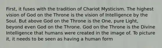 First, it fuses with the tradition of Chariot Mysticism. The highest vision of God on the Throne is the vision of Intelligence by the Soul. But above God on the Throne is the One, pure Light, beyond even God on the Throne. God on the Throne is the Divine Intelligence that humans were created in the image of. To picture it, it needs to be seen as having a human form