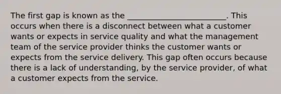 The first gap is known as the _________________________. This occurs when there is a disconnect between what a customer wants or expects in service quality and what the management team of the service provider thinks the customer wants or expects from the service delivery. This gap often occurs because there is a lack of understanding, by the service provider, of what a customer expects from the service.