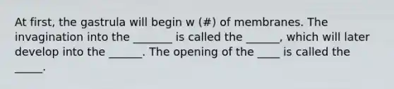 At first, the gastrula will begin w (#) of membranes. The invagination into the _______ is called the ______, which will later develop into the ______. The opening of the ____ is called the _____.