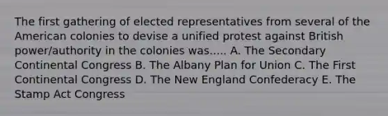 The first gathering of elected representatives from several of the American colonies to devise a unified protest against British power/authority in the colonies was..... A. The Secondary Continental Congress B. The Albany Plan for Union C. The First Continental Congress D. The New England Confederacy E. The Stamp Act Congress