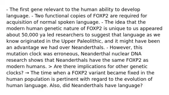 - The first gene relevant to the human ability to develop language. - Two functional copies of FOXP2 are required for acquisition of normal spoken language. - The idea that the modern human genetic nature of FOXP2 is unique to us appeared about 50,000 ya led researchers to suggest that language as we know originated in the Upper Paleolithic, and it might have been an advantage we had over Neanderthals. - However, this mutation clock was erroneous, Neanderthal nuclear DNA research shows that Neanderthals have the same FOXP2 as modern humans. > Are there implications for other genetic clocks? → The time when a FOXP2 variant became fixed in the human population is pertinent with regard to the evolution of human language. Also, did Neanderthals have language?