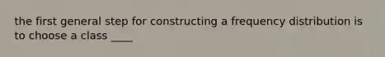 the first general step for constructing a <a href='https://www.questionai.com/knowledge/kBageYpRHz-frequency-distribution' class='anchor-knowledge'>frequency distribution</a> is to choose a class ____