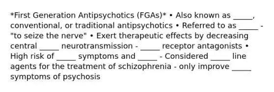 *First Generation Antipsychotics (FGAs)* • Also known as _____, conventional, or traditional antipsychotics • Referred to as _____ - "to seize the nerve" • Exert therapeutic effects by decreasing central _____ neurotransmission - _____ receptor antagonists • High risk of _____ symptoms and _____ - Considered _____ line agents for the treatment of schizophrenia - only improve _____ symptoms of psychosis