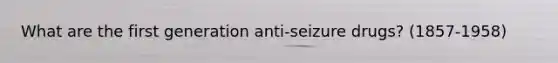 What are the first generation anti-seizure drugs? (1857-1958)