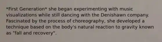 *First Generation* she began experimenting with music visualizations while still dancing with the Denishawn company. Fascinated by the process of choreography, she developed a technique based on the body's natural reaction to gravity known as "fall and recovery".