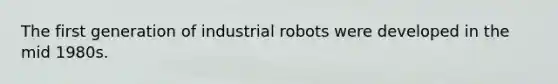 The first generation of industrial robots were developed in the mid 1980s.