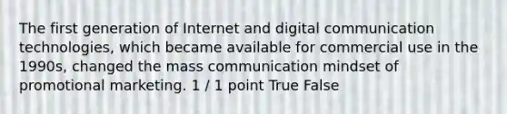 The first generation of Internet and digital communication technologies, which became available for commercial use in the 1990s, changed the mass communication mindset of promotional marketing. 1 / 1 point True False