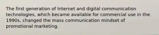 The first generation of Internet and digital communication technologies, which became available for commercial use in the 1990s, changed the mass communication mindset of promotional marketing.