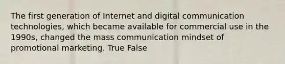 The first generation of Internet and digital communication technologies, which became available for commercial use in the 1990s, changed the mass communication mindset of promotional marketing. True False