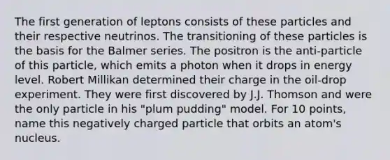 The first generation of leptons consists of these particles and their respective neutrinos. The transitioning of these particles is the basis for the Balmer series. The positron is the anti-particle of this particle, which emits a photon when it drops in energy level. Robert Millikan determined their charge in the oil-drop experiment. They were first discovered by J.J. Thomson and were the only particle in his "plum pudding" model. For 10 points, name this negatively charged particle that orbits an atom's nucleus.