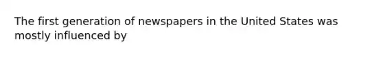 The first generation of newspapers in the United States was mostly influenced by