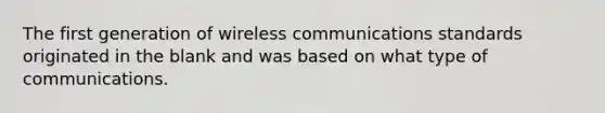 The first generation of wireless communications standards originated in the blank and was based on what type of communications.