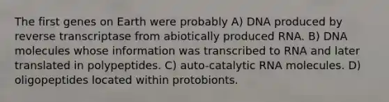 The first genes on Earth were probably A) DNA produced by reverse transcriptase from abiotically produced RNA. B) DNA molecules whose information was transcribed to RNA and later translated in polypeptides. C) auto-catalytic RNA molecules. D) oligopeptides located within protobionts.