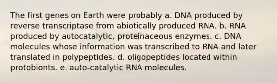 The first genes on Earth were probably a. DNA produced by reverse transcriptase from abiotically produced RNA. b. RNA produced by autocatalytic, proteinaceous enzymes. c. DNA molecules whose information was transcribed to RNA and later translated in polypeptides. d. oligopeptides located within protobionts. e. auto-catalytic RNA molecules.