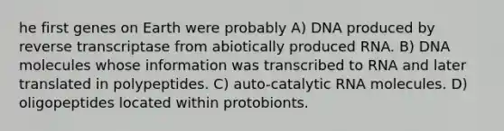 he first genes on Earth were probably A) DNA produced by reverse transcriptase from abiotically produced RNA. B) DNA molecules whose information was transcribed to RNA and later translated in polypeptides. C) auto-catalytic RNA molecules. D) oligopeptides located within protobionts.