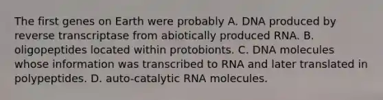 The first genes on Earth were probably A. DNA produced by reverse transcriptase from abiotically produced RNA. B. oligopeptides located within protobionts. C. DNA molecules whose information was transcribed to RNA and later translated in polypeptides. D. auto-catalytic RNA molecules.