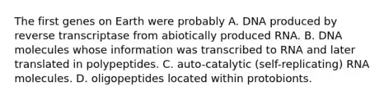 The first genes on Earth were probably A. DNA produced by reverse transcriptase from abiotically produced RNA. B. DNA molecules whose information was transcribed to RNA and later translated in polypeptides. C. auto-catalytic (self-replicating) RNA molecules. D. oligopeptides located within protobionts.