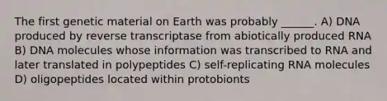 The first genetic material on Earth was probably ______. A) DNA produced by reverse transcriptase from abiotically produced RNA B) DNA molecules whose information was transcribed to RNA and later translated in polypeptides C) self-replicating RNA molecules D) oligopeptides located within protobionts