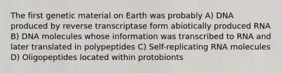 The first genetic material on Earth was probably A) DNA produced by reverse transcriptase form abiotically produced RNA B) DNA molecules whose information was transcribed to RNA and later translated in polypeptides C) Self-replicating RNA molecules D) Oligopeptides located within protobionts