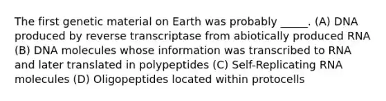 The first genetic material on Earth was probably _____. (A) DNA produced by reverse transcriptase from abiotically produced RNA (B) DNA molecules whose information was transcribed to RNA and later translated in polypeptides (C) Self-Replicating RNA molecules (D) Oligopeptides located within protocells