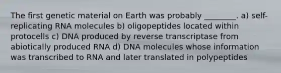 The first genetic material on Earth was probably ________. a) self-replicating RNA molecules b) oligopeptides located within protocells c) DNA produced by reverse transcriptase from abiotically produced RNA d) DNA molecules whose information was transcribed to RNA and later translated in polypeptides