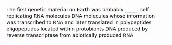 The first genetic material on Earth was probably _____. self-replicating RNA molecules DNA molecules whose information was transcribed to RNA and later translated in polypeptides oligopeptides located within protobionts DNA produced by reverse transcriptase from abiotically produced RNA