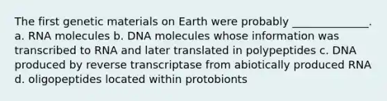 The first genetic materials on Earth were probably ______________. a. RNA molecules b. DNA molecules whose information was transcribed to RNA and later translated in polypeptides c. DNA produced by reverse transcriptase from abiotically produced RNA d. oligopeptides located within protobionts