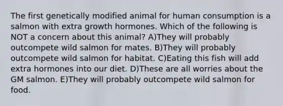 The first genetically modified animal for human consumption is a salmon with extra growth hormones. Which of the following is NOT a concern about this animal? A)They will probably outcompete wild salmon for mates. B)They will probably outcompete wild salmon for habitat. C)Eating this fish will add extra hormones into our diet. D)These are all worries about the GM salmon. E)They will probably outcompete wild salmon for food.