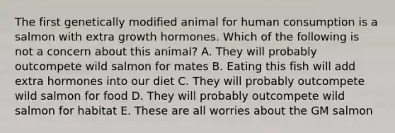 The first genetically modified animal for human consumption is a salmon with extra growth hormones. Which of the following is not a concern about this animal? A. They will probably outcompete wild salmon for mates B. Eating this fish will add extra hormones into our diet C. They will probably outcompete wild salmon for food D. They will probably outcompete wild salmon for habitat E. These are all worries about the GM salmon